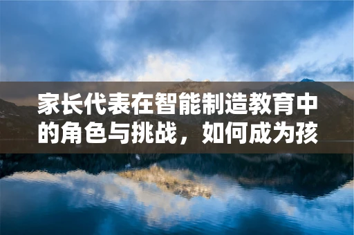 家长代表在智能制造教育中的角色与挑战，如何成为孩子未来职场引路人？