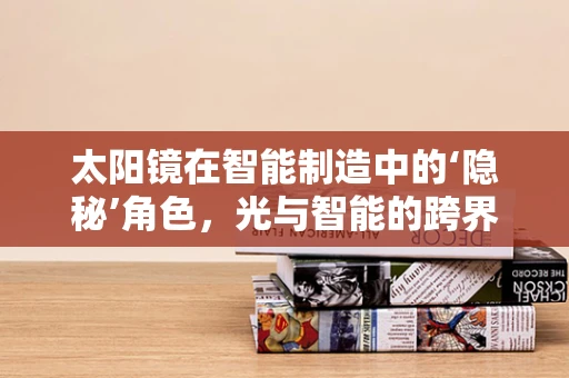 太阳镜在智能制造中的‘隐秘’角色，光与智能的跨界融合