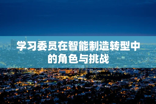 学习委员在智能制造转型中的角色与挑战