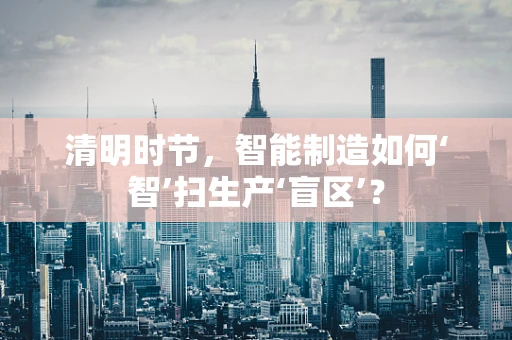 清明时节，智能制造如何‘智’扫生产‘盲区’？