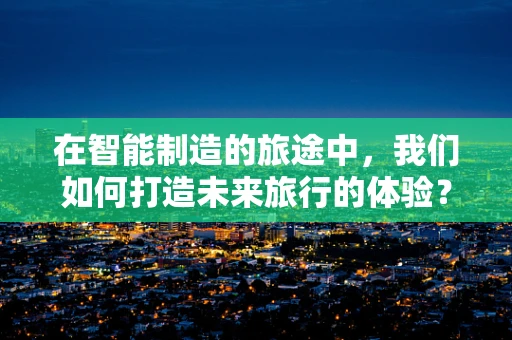 在智能制造的旅途中，我们如何打造未来旅行的体验？