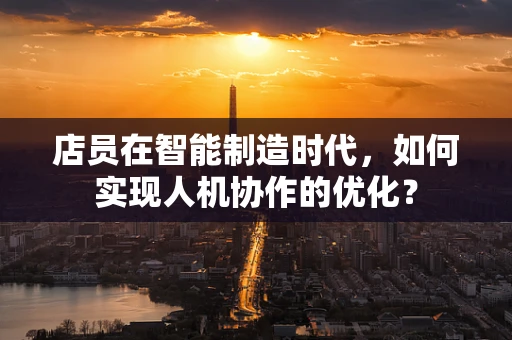 店员在智能制造时代，如何实现人机协作的优化？