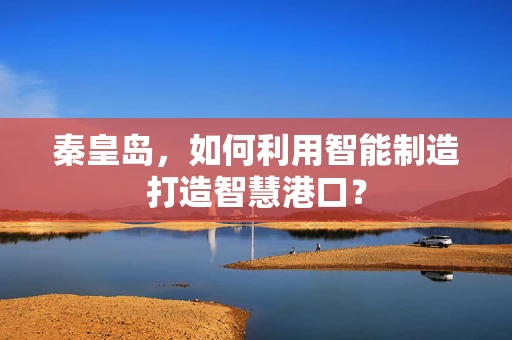 秦皇岛，如何利用智能制造打造智慧港口？