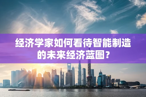 经济学家如何看待智能制造的未来经济蓝图？