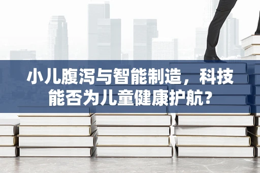 小儿腹泻与智能制造，科技能否为儿童健康护航？