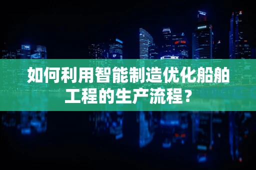 如何利用智能制造优化船舶工程的生产流程？