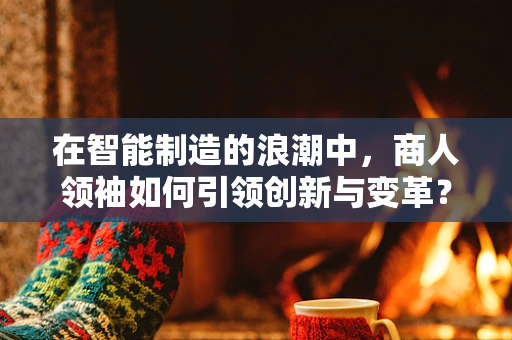 在智能制造的浪潮中，商人领袖如何引领创新与变革？