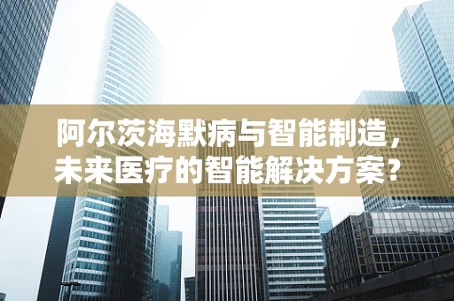 阿尔茨海默病与智能制造，未来医疗的智能解决方案？