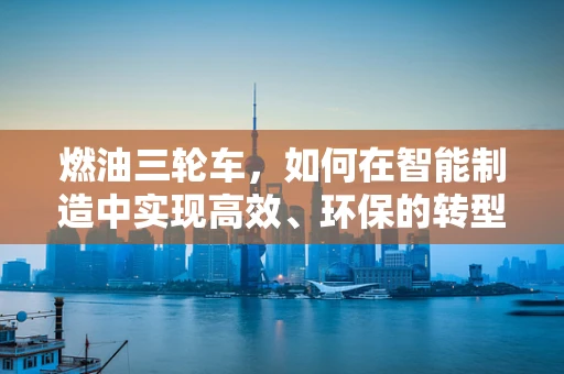 燃油三轮车，如何在智能制造中实现高效、环保的转型？