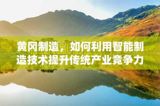 黄冈制造，如何利用智能制造技术提升传统产业竞争力？