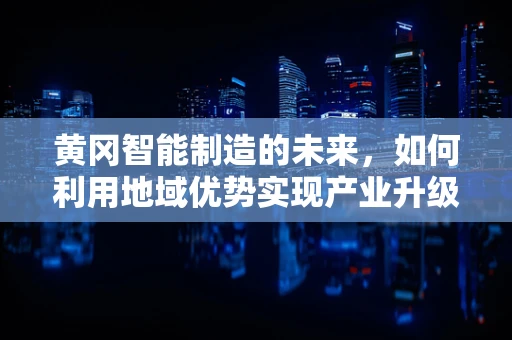 黄冈智能制造的未来，如何利用地域优势实现产业升级？