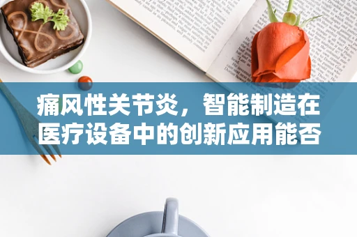 痛风性关节炎，智能制造在医疗设备中的创新应用能否缓解患者痛苦？