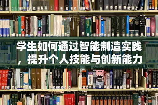 学生如何通过智能制造实践，提升个人技能与创新能力？