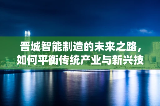 晋城智能制造的未来之路，如何平衡传统产业与新兴技术的融合？