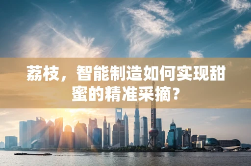 荔枝，智能制造如何实现甜蜜的精准采摘？