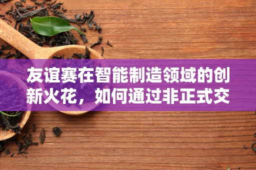 友谊赛在智能制造领域的创新火花，如何通过非正式交流激发团队创造力？