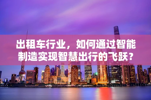 出租车行业，如何通过智能制造实现智慧出行的飞跃？