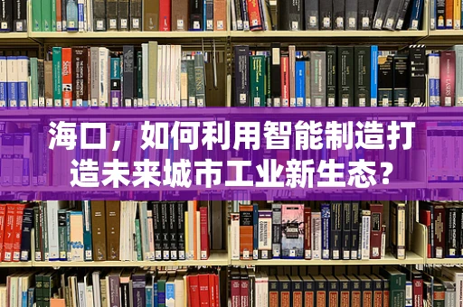 海口，如何利用智能制造打造未来城市工业新生态？