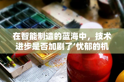 在智能制造的蓝海中，技术进步是否加剧了‘忧郁的机器’现象？