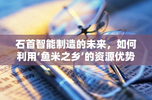 石首智能制造的未来，如何利用‘鱼米之乡’的资源优势？