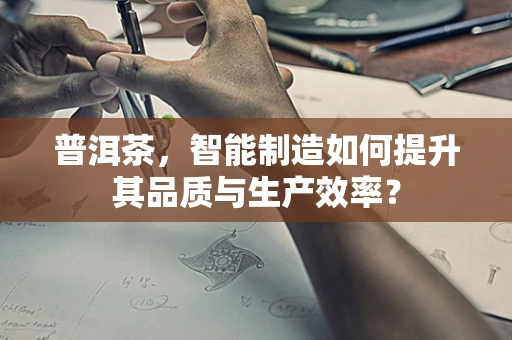 普洱茶，智能制造如何提升其品质与生产效率？