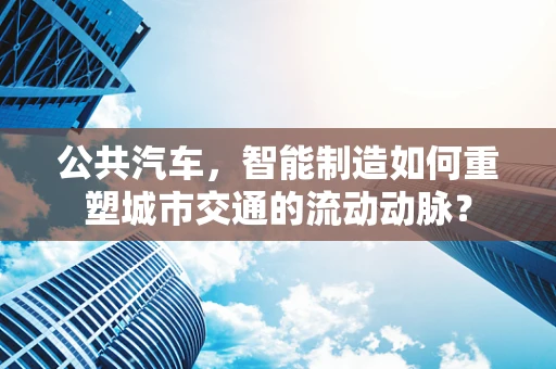 公共汽车，智能制造如何重塑城市交通的流动动脉？