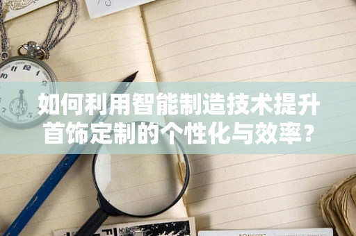 如何利用智能制造技术提升首饰定制的个性化与效率？