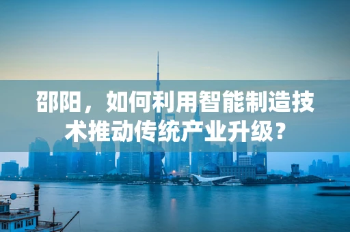 邵阳，如何利用智能制造技术推动传统产业升级？