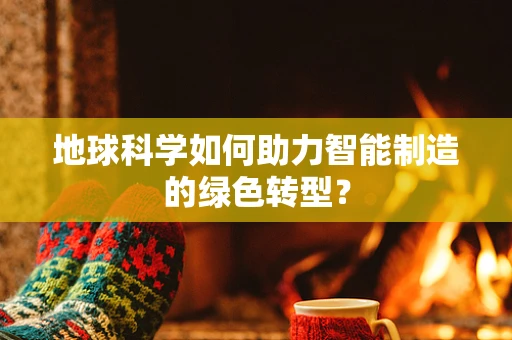 地球科学如何助力智能制造的绿色转型？