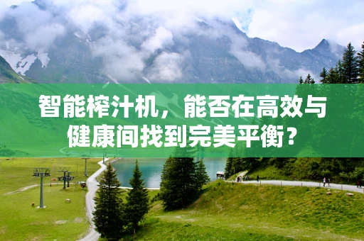 智能榨汁机，能否在高效与健康间找到完美平衡？