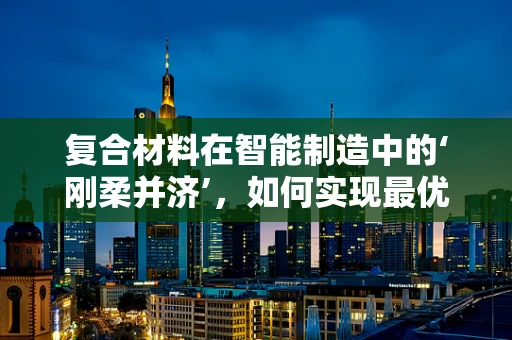复合材料在智能制造中的‘刚柔并济’，如何实现最优性能匹配？