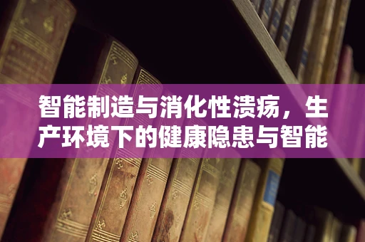 智能制造与消化性溃疡，生产环境下的健康隐患与智能解决方案