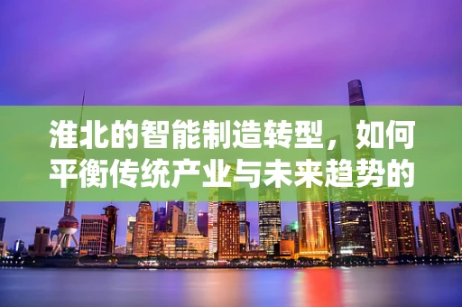 淮北的智能制造转型，如何平衡传统产业与未来趋势的融合？