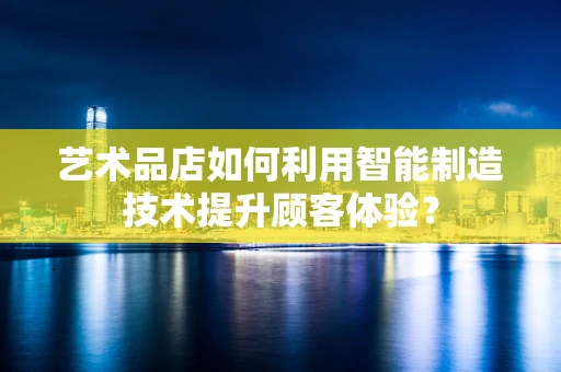 艺术品店如何利用智能制造技术提升顾客体验？