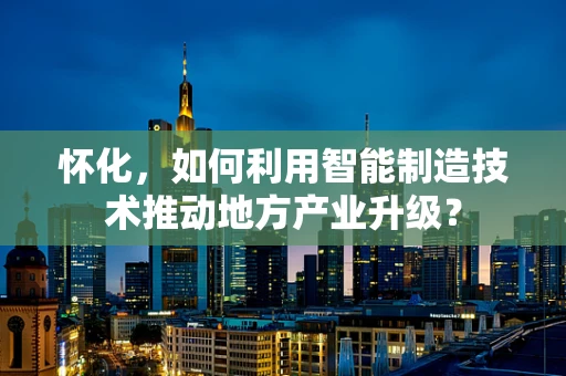 怀化，如何利用智能制造技术推动地方产业升级？