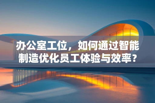 办公室工位，如何通过智能制造优化员工体验与效率？