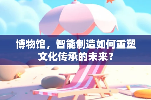 博物馆，智能制造如何重塑文化传承的未来？