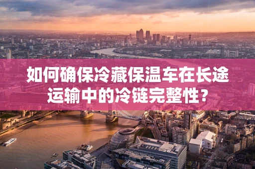 如何确保冷藏保温车在长途运输中的冷链完整性？