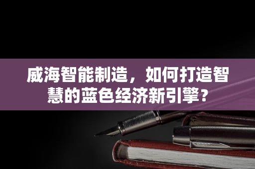 威海智能制造，如何打造智慧的蓝色经济新引擎？