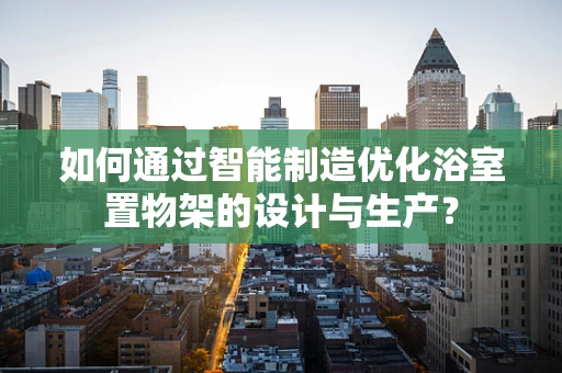 如何通过智能制造优化浴室置物架的设计与生产？