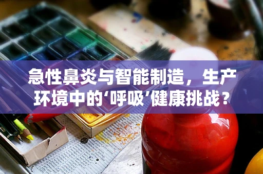 急性鼻炎与智能制造，生产环境中的‘呼吸’健康挑战？