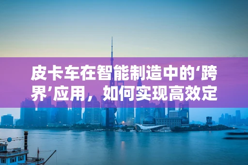 皮卡车在智能制造中的‘跨界’应用，如何实现高效定制化生产？