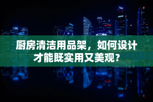 厨房清洁用品架，如何设计才能既实用又美观？