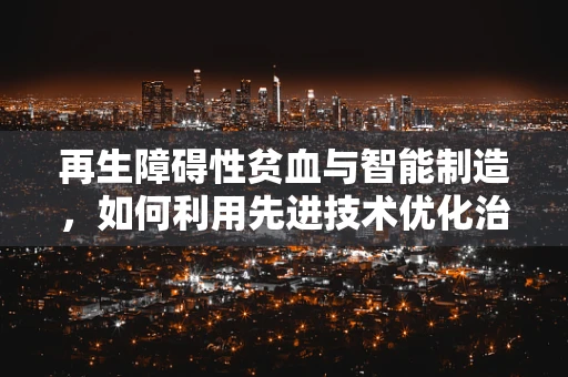 再生障碍性贫血与智能制造，如何利用先进技术优化治疗流程？