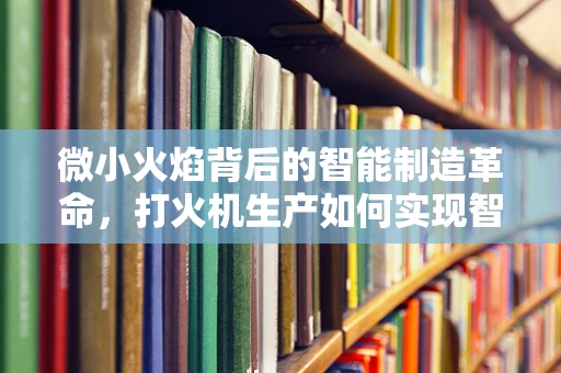 微小火焰背后的智能制造革命，打火机生产如何实现智能化升级？