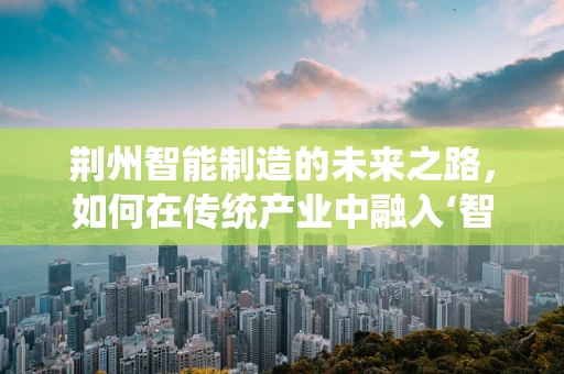 荆州智能制造的未来之路，如何在传统产业中融入‘智能’元素？