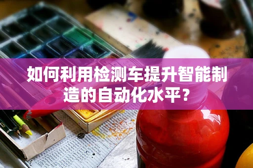 如何利用检测车提升智能制造的自动化水平？