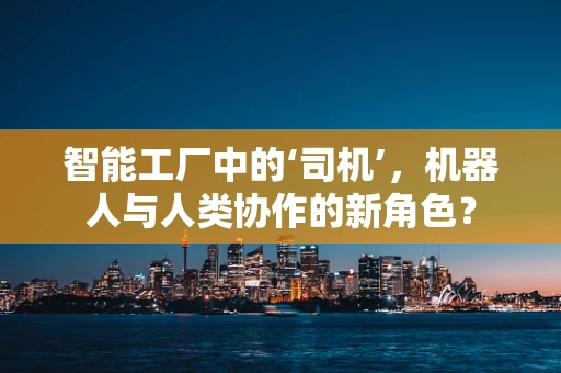 智能工厂中的‘司机’，机器人与人类协作的新角色？