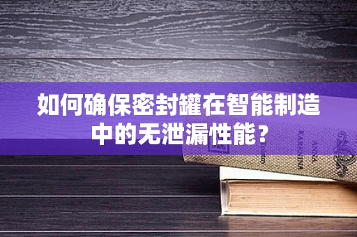 如何确保密封罐在智能制造中的无泄漏性能？