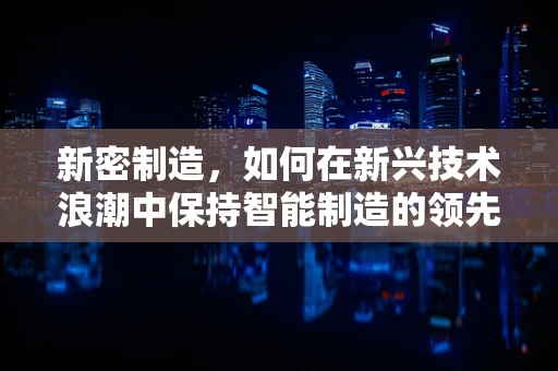 新密制造，如何在新兴技术浪潮中保持智能制造的领先地位？